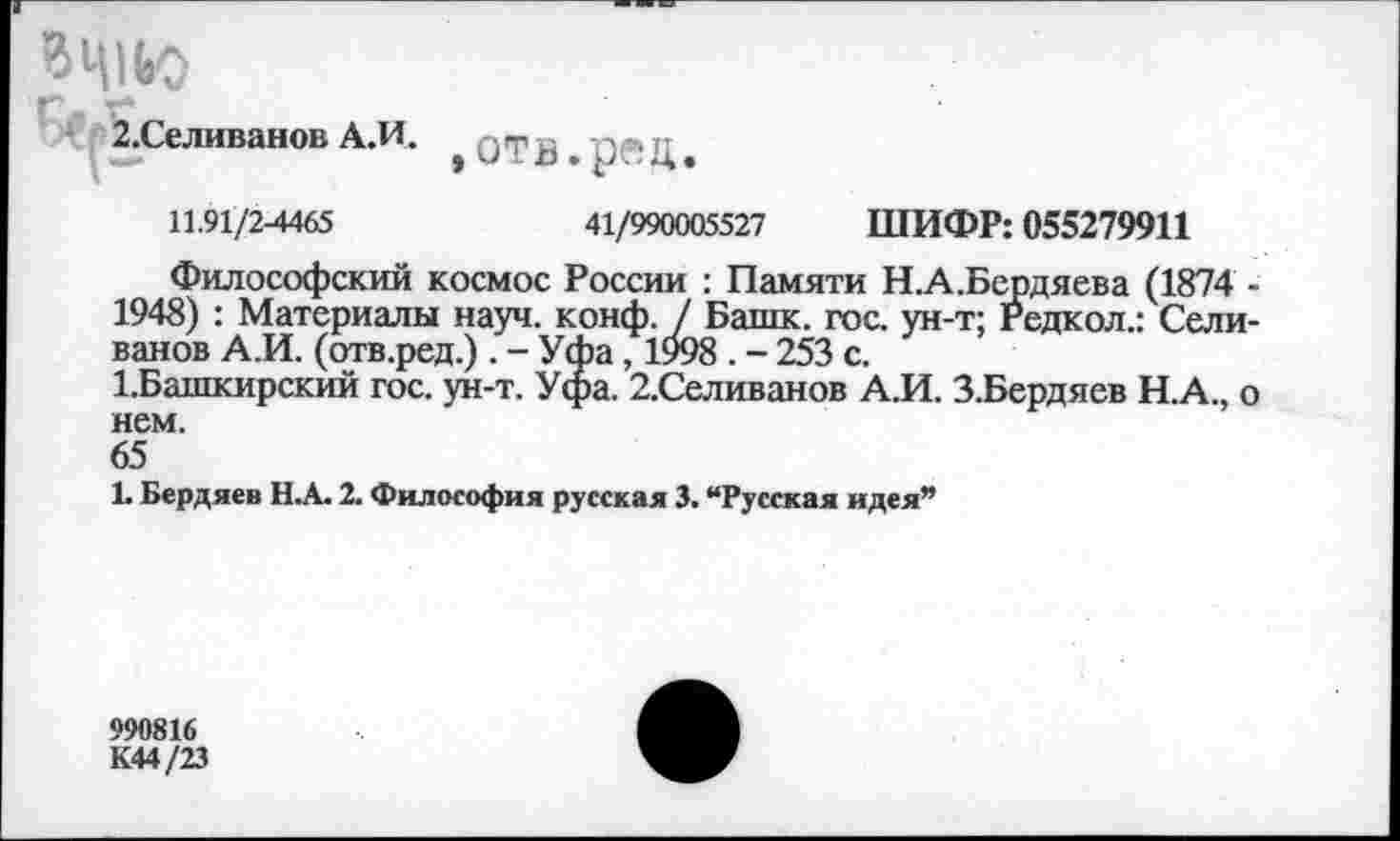 ﻿2.Селиванов АЛ. э отз . рд ц.
11.91/2-4465	41/990005527 ШИФР: 055279911
Философский космос России : Памяти Н.А.Бердяева (1874 -1948) : Материалы науч. конф. / Башк. гос. ун-т; Редкол.: Селиванов А.И. (отв.ред.) . - Уфа, 1998 . - 253 с.
1.Башкирский гос. ун-т. Уфа. 2.Селиванов А.И. З.Бердяев Н.А., о нем.
65
1. Бердяев Н.А. 2. Философия русская 3. “Русская идея”
990816 К44/23